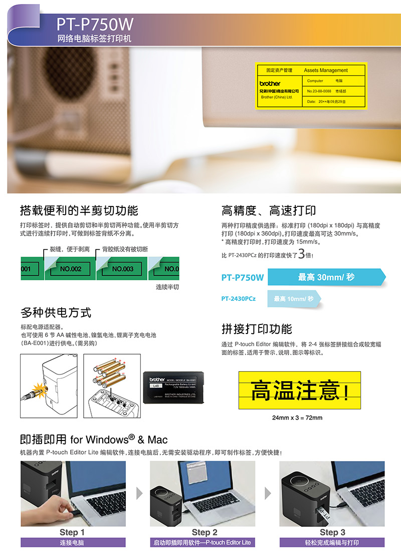 PT-P750W网络电脑标签打印机固定资产管理Assets Management电脑brother兄弟(中国)商业有限公司Brother (China) No.23-88-0088 市场Date: 09月29日搭载便利的半剪切功能打印标签时,提供自动剪切和半剪切两种功能。使用半剪切方式进行连续打印时,可做到标签背纸不分离。高精度高速打印两种打印精度供选择:标准打印(180dpi x 180dpi) 与高精度打印 (180dpi x 360dpi)。打印速度最高可达 30mm/s。* 高精度打印时,打印速度为15mm/s。裂缝,便于剥离 背胶纸没有被切断 PT-2430PCz 的打印速度快了3倍001NO.002NO.003NO.0PT-P750W最高 30mm/秒连续半切PT-2430PCz 最高 10mm/秒多种供电方式标配电源适配器。也可使用 6节AA?性电池镍氢电池、离子充电电池(-E001)进行供电。(需另购)brother  BA拼接打印功能通过 P-touch Editor 编辑软件,将 2-4 张标签拼接组合成较宽幅面的标签,适用于警示、说明、图示等标识。高溫注意!24mm3= 72mm即插即用 for Windows® & Mac机器内置 P-touch Editor Lite 编辑软件,连接电脑后,需安装驱动程序,即可制作标签,方便快捷!PT-PStep 1Step 2Step 3连接电脑?动即插即用软件-touch Editor Lite轻松完成编辑与打印