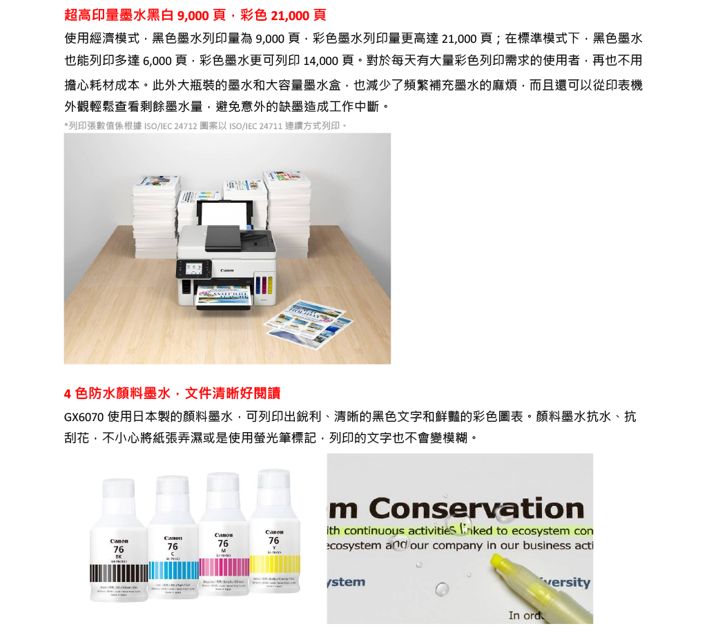 超高印墨水黑白9000頁彩色21,000頁使用經濟模式,黑色墨水列印量為 9,000頁,彩色墨水列印量更高達 21,000 頁;在標準模式下,黑色墨水也能列印多達6,000頁,彩色墨水更可列印 14,000頁。對於每天有大量彩色列印需求的使用者,再也不用擔心耗材成本。此外大瓶裝的墨水和大容量墨水盒,也減少了頻繁補充墨水的麻煩,而且還可以從印表機外觀輕鬆查看剩餘墨水量,避免意外的缺墨造成工作中斷。*列印張數值係根據ISO/IEC 24712 圖案以 ISO/IEC 24711 連續方式列印。4色防水顏料墨水,文件清晰好閱讀GX6070 使用日本製的顏料墨水,可列印出銳利、清晰的黑色文字和鮮豔的彩色圖表。顏料墨水抗水、抗刮花,不小心將紙張弄濕或是使用螢光筆標記,列印的文字也不會變模糊。Canon76BK767676Mm Conservationith continuous activities  to ecos conecosystem and our company in our business actiystemversityIn ord