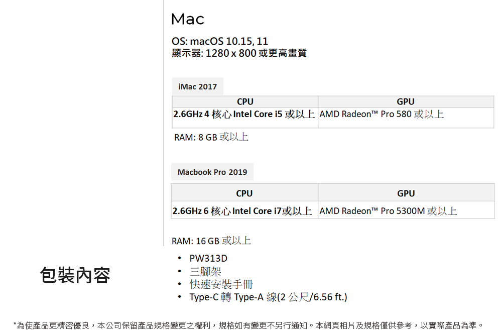 MacOS: macOS 10.15, 11顯示器: 1280x800 或更高畫質iMac 2017CPUGPU2.6GHz 4核心Intel Core i5 或以上 AMD Radeon™ Pro580或以上RAM: 8 GB 或以上Macbook Pro 2019CPUGPU2.6GHz 6核心Intel Core i7或以上 AMD Radeon™ Pro 5300M或以上RAM: 16GB 或以上 PW313D包裝內容三腳架快速安裝手冊Type-C 轉Type-A線(2公尺/6.56 ft.)*為使產品更精密優良,本公司保留產品規格變更之權利,規格如有變更不另行通知。本網頁相片及規格僅供參考,以實際產品為準。
