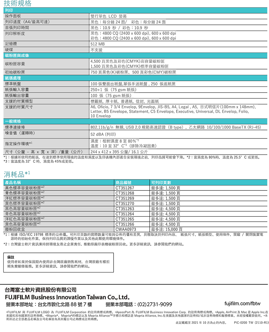技術規格列印操作面板列印速度(A4/最可首張列印時間列印解析度記憶體硬碟與成像容量初始處理標準紙盤紙張輸入容量紙張輸出容量支援材質類型支援的材質尺寸一般規格標準連接埠噪音值(運轉時)指定操作環境1-尺寸(公釐 - 高 深)/重量(公斤)雙行單色 LCD 螢幕黑色:每分鐘4面/ 彩色:每分鐘 4 面黑色:10.9秒/彩色:10.9 秒黑色:4800 CQ (400 600dpi) dpi彩色:4800 CQ (400 x 600dpi), 600x600 dpi51 MB支援4,500頁黑色及彩色(CMYK)高容量碳粉匣 1,500頁黑色及彩色(CMYK)標準容量碳粉匣 750頁黑色(K)碳粉匣500頁彩色(CMY)碳粉匣 100張雙面出紙盤,單張手送紙盤,250 張進紙匣250+1張(75 gsm 紙張)100張(75 gsm 紙張) 標籤紙,厚卡紙,普通紙,信封,光面紙 , Oficio, 73/4 Envelop, 9Envelop, JIS-B5, A4, Legal, A5, 日式明信片(100mmx148mm), Letter, B5 Envelope, Statement, C5 Envelope, Executive, Universal, DL Envelop, Folio, 10 Envelop 802.11b/g/n 無線, USB2.0規範高速認證(B type),乙太網路 10/100/1000 BaseTX (RJ-45)52 dBA (列印)濕度:相對濕度8至80%溫度:10至32°C(排除冷凝因素) 244x412 x 395 公釐/16.1公斤1:根據所使用的紙張,達到標準使用環境的溫度和濕度以及印表機內部適合安裝環境之前,列印品質可能會下降2:當濕度80%時,溫度為25.5°C 或更低3:當溫度為 32°C時,濕度為45%或更低。消耗品1產品名稱黑色標準容量碳粉匣2青色標準容量碳粉匣2洋紅標準容量碳粉匣2黄色標準容量碳粉匣*2黑色高容量碳粉匣*2青色高容量碳粉匣洋紅色高容量碳粉匣*2黄色高容量碳粉匣*2廢粉回收盒商品編號可列印CT351267CT351268CT351269CT351270 CT351263 CT351264CT351265CT351266CWAA0973最多達1,500頁最多達:1,500頁 最多達:1,500頁最多達:1,500頁最多達:4,500頁最多達:4,500頁最多達:4,500頁最多達:4,500頁最多達:15,000頁*1:根據ISO/IEC 19798 標準的公佈值。可列印頁數的可能與公佈的值有差異,具體取決於列印內容 紙張尺寸紙張類型使用條件開啟/關閉裝置電源時的初始化作業、保持列印品質的調優作業以及其他此類使用環境條件。*2:台灣富士軟片資訊秉持對環境友善之企業責任,推動原廠印表機碳粉匣回收。更多詳細資訊,請參閱我們的網站。備註使用者如果於保固期內使用非台灣原廠銷售耗材,台灣原廠有權拒絕免費維修服務。更多詳細資訊,請參閱我們的網站。台灣富士軟片資訊股份有限公司FUJIFILM Business Innovation Taiwan Co., Ltd.營業本部地址:台北市敦化北路88號7樓營業本部電話:(02)2731-9099)fujifilm.com/fbtwFUJIFILM 與 FUJIFILM LOGO 為 FUJIFILM Corporation 的或商標。*ApeosPort 為 FUJIFILM Business Innovation 的註冊商標或商標。*Apple AirPrint 及Mac Apple Inc.在美國和其他國家的註冊商標。*Mopria*、Mopria*的標誌以及 Mopria Alliance字標示和標誌是 Mopria Alliance, Inc.在美國及其他國家的註冊和/或非註冊商標和服務標章。未經授權嚴禁使用。本冊所述之全部產品名稱及公司名稱皆為其所屬公司之商標或註冊商標。此記載截至 2021年10月為止的內容。PIC-0200TW(2110-R1)