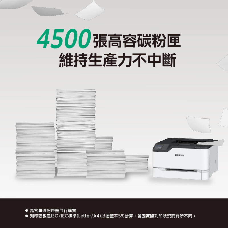 4500張高容碳粉匣維持生產力不中斷高容量碳粉匣需自行購買 列印張數是ISO/IEC標準(Letter/A4)以覆蓋率5%計算會因實際列印狀況而有所不同。