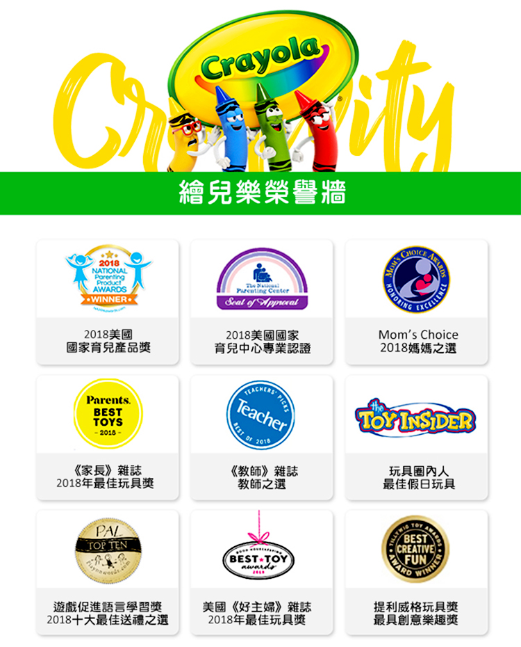 Crayola繪兒樂榮譽牆2018NATIONALWINNER2018美國國家育兒產品獎The Parenting Center of 2018美國國家育兒中心專業認證 SMom's Choice2018媽媽之選Parents.TOYS《家長》雜誌2018年最佳玩具獎TeacherBEST 2018《教師》雜誌教師之選theTOY INSIDER玩具圈內人最佳假日玩具PALTOP TENBESTTOYBESTCREATIVEFUNAWARDINNER遊戲促進語言學習獎2018十大最佳送禮之選美國《好主婦》雜誌2018年最佳玩具獎提利威格玩具獎最具創意樂趣獎