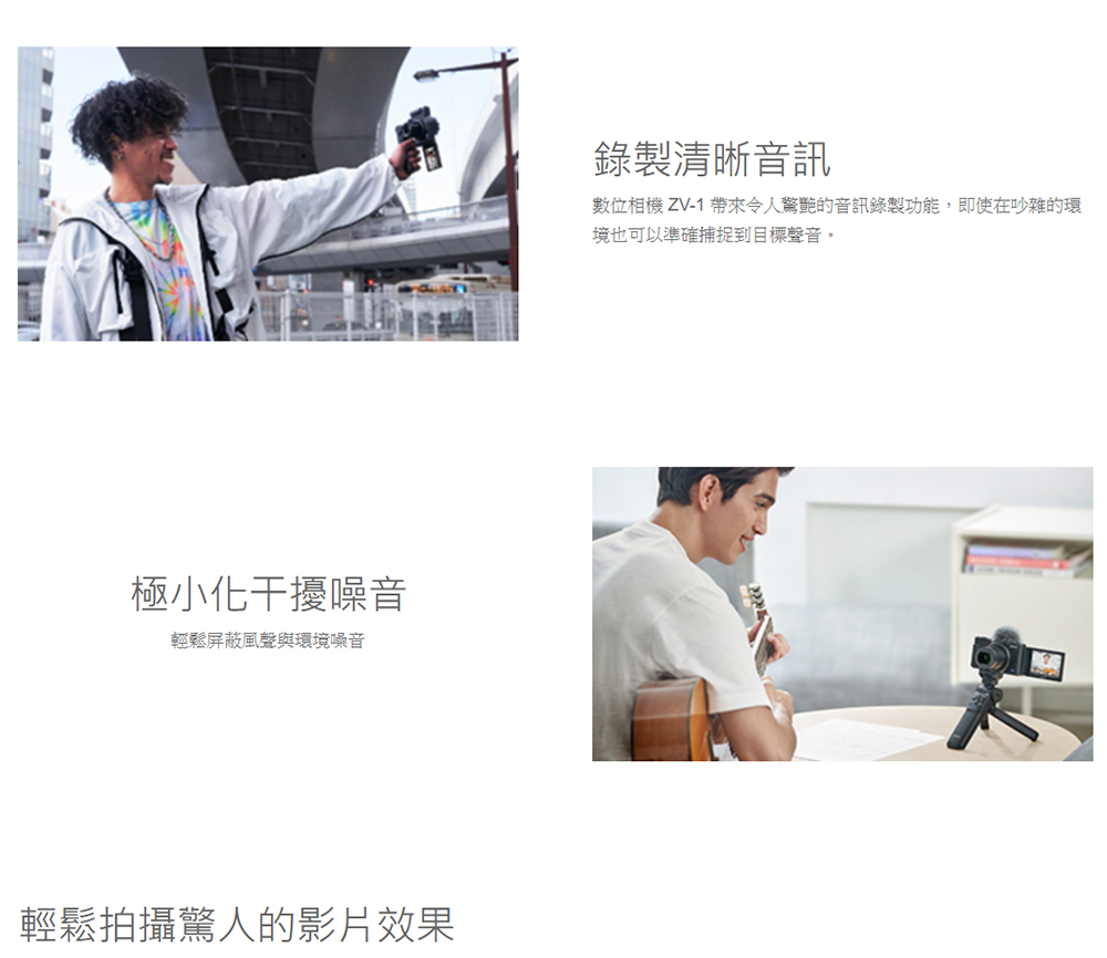 極小化干擾噪音輕鬆屏蔽風聲與環境噪音輕鬆拍攝驚人的影片效果錄製清晰音訊數位相機 ZV-1 帶來令人驚艷的音訊錄製功能,即使在吵雜的環境也可以準確捕捉到目標聲音。