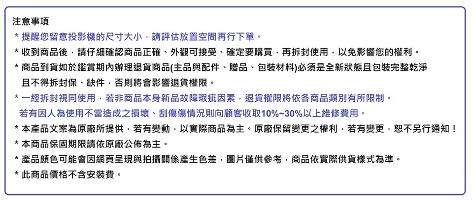 注意事項* 提醒您留意投影機的尺寸大小,請評估放置空間再行下單。* 收到商品後,請仔細確認商品正確、外觀可接受、確定要購買,再拆封使用,以免影響您的權利。* 商品到貨如於鑑賞期內辦理退貨商品(主品與配件、贈品、包裝材料)必須是全新狀態且包裝完整乾淨且不得拆封保、缺件,否則將會影響退貨權限。*一經拆封視同使用,若非商品本身新品故障瑕疵因素,退貨權限將依各商品類別有所限制。若有因人為使用不當造成之損壞、刮傷傷情況則向顧客收取10%~30%以上維修費用。* 本產品文案為原廠所提供,若有變動,以實際商品為主。原廠保留變更之權利,若有變更,另行通知!* 本商品保固期限請依原廠公佈為主。* 產品顏色可能會因網頁與拍攝關係產生色差,圖片僅供參考,商品依實際供貨樣式為準。* 此商品價格不含安裝費。