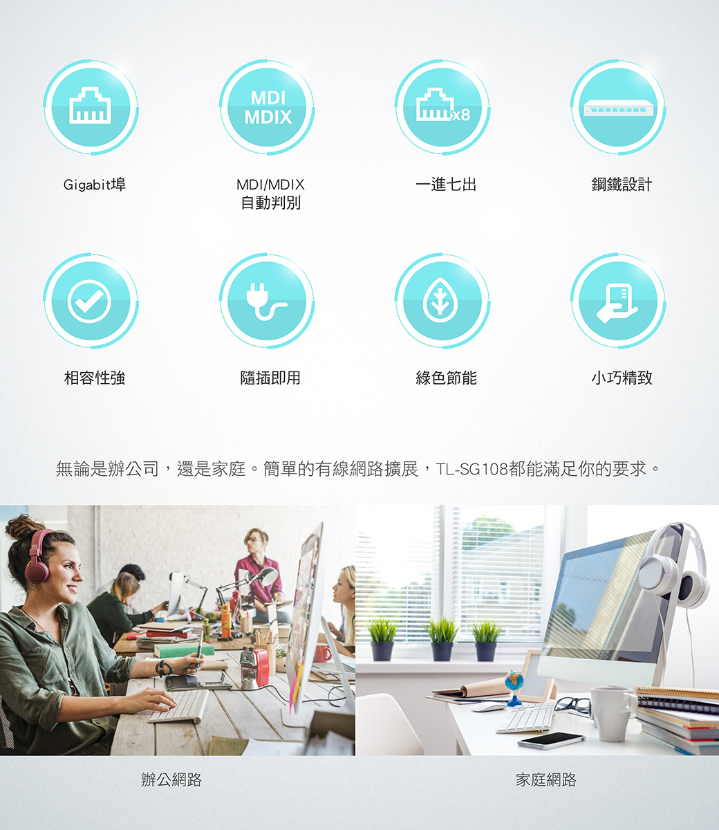 MDIMDIXGigabittMDI/MDIX一進七出鋼鐵設計自動判別相容性強隨插即用綠色節能小巧精致無論是辦公司,還是家庭。簡單的有線網路擴展,TL-SG108都能滿足你的要求。辦公網路家庭網路