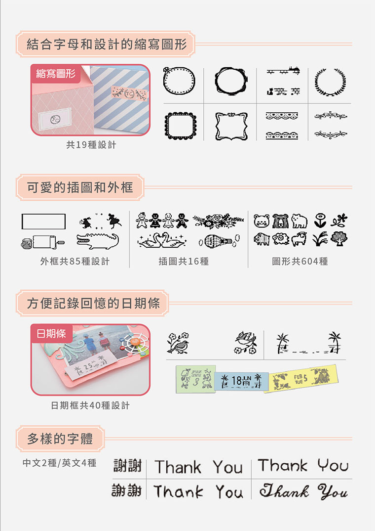 結合字母和設計的縮寫圖形縮寫圖形共19種設計可愛的插圖和外框外框共85種設計插圖共16種圖形共604種方便記錄回憶的日期條日期條2518 日期框共40種設計多樣的字體中文2種/英文4種謝謝 Thank Thank YouThank YouThank You