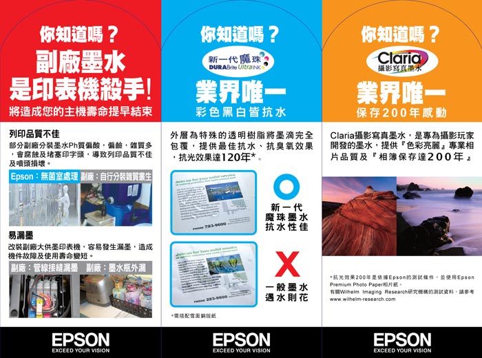 你知道嗎?副廠墨水印表機殺手!將造成您主機壽命提早結束列印品不佳部分副廠分墨水質偏酸偏雜質多,會腐蝕及堵塞印字頭,導致列印品質不佳及噴頭損壞 Epsn: 無菌室處理 副廠:自行分裝雜質叢生你知道嗎?新一代魔珠 業界唯一彩色黑白皆抗水外層為特殊的透明樹脂將墨滴完全包覆,提供最佳抗水、抗臭氧效果,抗光效果達120o新一代魔珠墨水抗水性佳你知道嗎?Claria攝影寫真墨水業界唯一保存200年感動Claria攝影寫真墨水,是專為攝影玩家開發的墨水,提供色彩亮麗專業相片品質及『相簿保存達200年。易改装副廠大供墨印表機,容易發生漏墨,造成機件故障及使用壽命變短。副廠:管線漏墨 副廠:墨水瓶外漏EPSONEXCEED YOUR VISION一般墨水遇水則花抗光效果200年是依據Epson的條件,並使用EpsonPremium Photo Paper。 Imaging Research研究機構的測試資料,請參考www.wilhelm-research.com*EPSONEXCEED YOUR VISIONEPSONEXCEED YOUR VISION