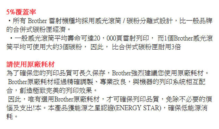 5%覆蓋率所有 Brother 雷射機種均採用感光滾筒/碳粉分離式設計比一般品牌的合併式碳粉匣經濟。一般感光滾筒平均壽命可達20,000頁雷射列印, 而1個Brother感光滾平均可使用大約3個碳粉,因此,比合併式碳粉匣耐用3倍請使用原廠耗材為了確保您的列印品質可長久保存,Brother強烈建議您使用原廠耗材Brother原廠耗材經過精確調製、專業改良,與機器的列印系統相互配合,創造極致完美的列印效果。因此,唯有選用Brother原廠耗材,才可確保列印品質,免除不必要的煩惱及支出!本。本產品獲能源之星認證(ENERGY STAR),確保低能源消耗。